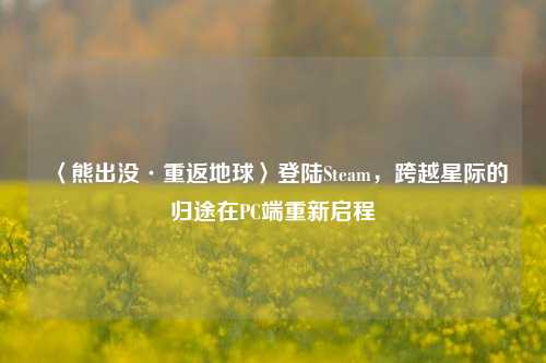 〈熊出没·重返地球〉登陆Steam,跨越星际的归途在PC端重新启程