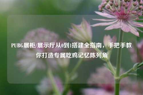 PUBG展柜/展示厅从0到1搭建全指南,手把手教你打造专属吃鸡记忆陈列角