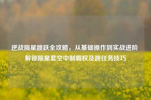 逆战陨星跳跃全攻略,从基础操作到实战进阶 解锁陨星套空中制霸权及跳任务技巧