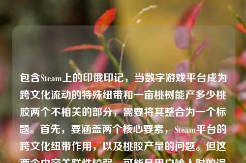 包含Steam上的印俄印记,当数字游戏平台成为跨文化流动的特殊纽带和一亩桃树能产多少桃胶两个不相关的部分,需要将其整合为一个标题。首先,要涵盖两个核心要素,Steam平台的跨文化纽带作用,以及桃胶产量的问题。但这两个内容关联性较弱,可能是用户输入时的误组合,不过按照要求需整合。考虑到要简洁且涵盖要点,可能需要调整表述,但用户要求直接生成1个标题,所以尝试将两者结合,不过可能更合理的是注意到可能的输入错误,但按给定内容处理。最终,可能用户可能是误将两个内容放在一起,但需生成一个标题,所以尝试,St