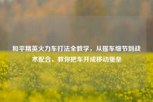 和平精英火力车打法全教学,从摇车细节到战术配合,教你把车开成移动堡垒