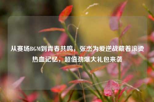 从赛场BGM到青春共鸣,张杰为爱逆战藏着滚烫热血记忆,超值劲爆大礼包来袭