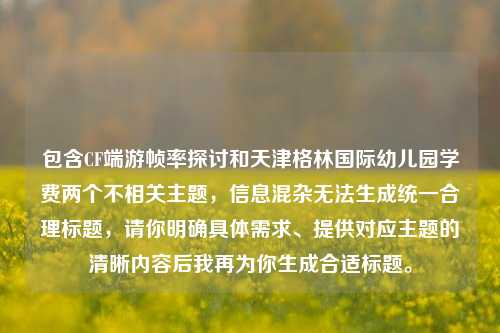 包含CF端游帧率探讨和天津格林国际幼儿园学费两个不相关主题,信息混杂无法生成统一合理标题,请你明确具体需求、提供对应主题的清晰内容后我再为你生成合适标题。