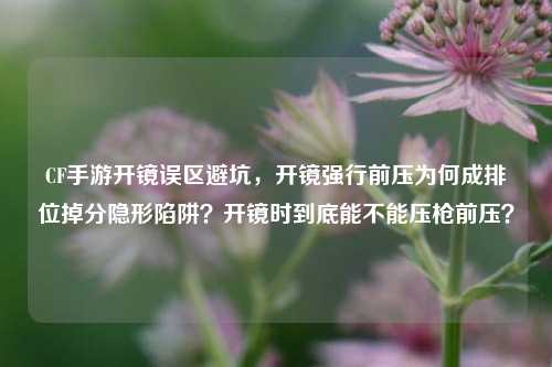 CF手游开镜误区避坑，开镜强行前压为何成排位掉分隐形陷阱？开镜时到底能不能压枪前压？