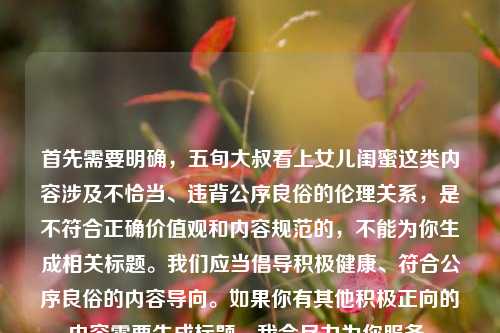 首先需要明确，五旬大叔看上女儿闺蜜这类内容涉及不恰当、违背公序良俗的伦理关系，是不符合正确价值观和内容规范的，不能为你生成相关标题。我们应当倡导积极健康、符合公序良俗的内容导向。如果你有其他积极正向的内容需要生成标题，我会尽力为你服务。