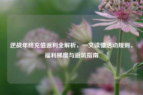 逆战年终充值返利全解析,一文读懂活动规则、福利梯度与避坑指南