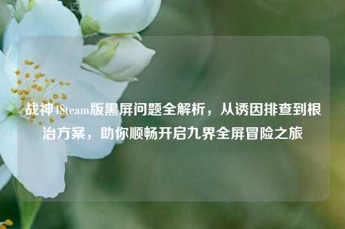 战神4Steam版黑屏问题全解析，从诱因排查到根治方案，助你顺畅开启九界全屏冒险之旅