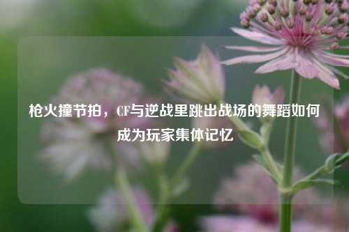 枪火撞节拍，CF与逆战里跳出战场的舞蹈如何成为玩家集体记忆