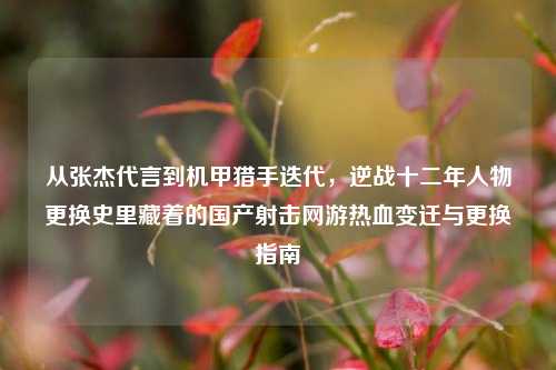 从张杰代言到机甲猎手迭代,逆战十二年人物更换史里藏着的国产射击网游热血变迁与更换指南