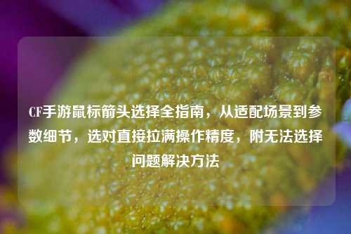 CF手游鼠标箭头选择全指南,从适配场景到参数细节,选对直接拉满操作精度,附无法选择问题解决方法