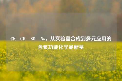 CF₃CH₂SO₂Na,从实验室合成到多元应用的含氟功能化学品新星