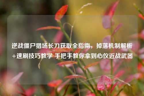 逆战僵尸猎场长刀获取全指南,掉落机制解析+速刷技巧教学 手把手教你拿到心仪近战武器