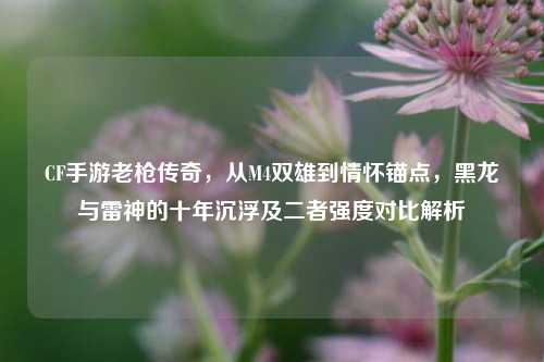 CF手游老枪传奇，从M4双雄到情怀锚点，黑龙与雷神的十年沉浮及二者强度对比解析