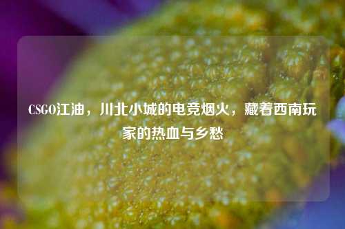 CSGO江油，川北小城的电竞烟火，藏着西南玩家的热血与乡愁