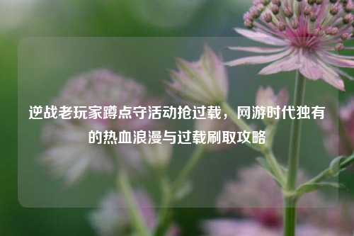 逆战老玩家蹲点守活动抢过载，网游时代独有的热血浪漫与过载刷取攻略