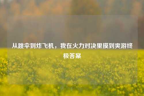 从跳伞到炸飞机,我在火力对决里摸到爽游终极答案