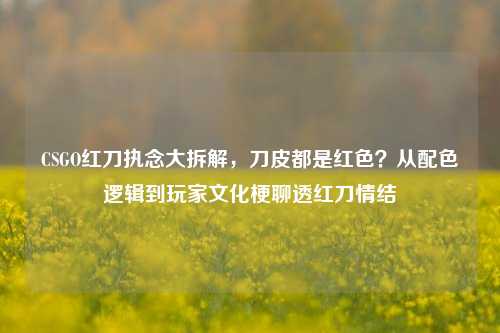 CSGO红刀执念大拆解,刀皮都是红色?从配色逻辑到玩家文化梗聊透红刀情结