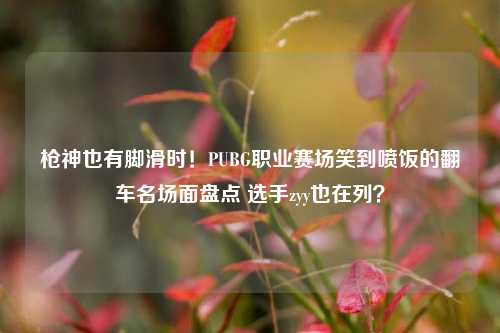 枪神也有脚滑时!PUBG职业赛场笑到喷饭的翻车名场面盘点 选手zyy也在列?