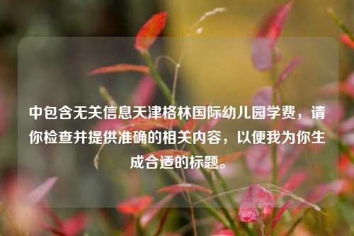 中包含无关信息天津格林国际幼儿园学费,请你检查并提供准确的相关内容,以便我为你生成合适的标题。