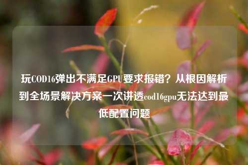 玩COD16弹出不满足GPU要求报错?从根因解析到全场景解决方案一次讲透cod16gpu无法达到最低配置问题