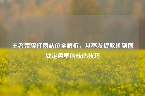 王者荣耀打团站位全解析，从蒸发提款机到团战定盘星的核心技巧