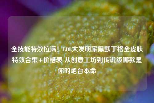 全技能特效拉满!LOL大发明家黑默丁格全皮肤特效合集+价格表 从创意工坊到传说级哪款是你的炮台本命