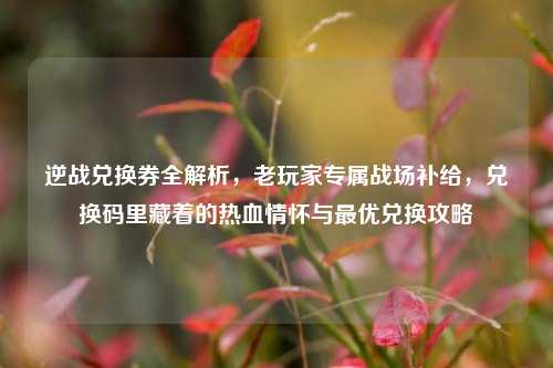 逆战兑换券全解析，老玩家专属战场补给，兑换码里藏着的热血情怀与最优兑换攻略